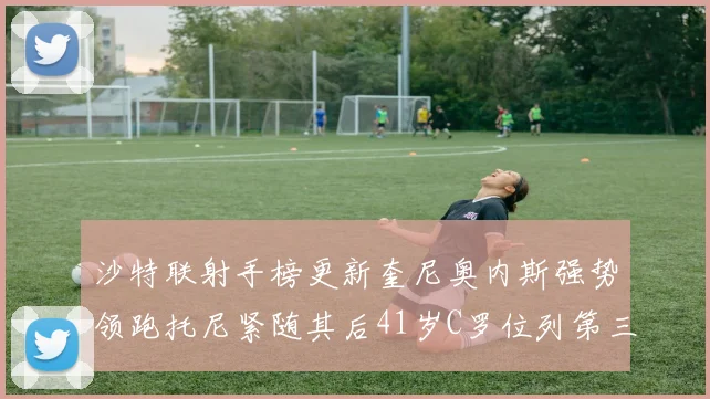 沙特联射手榜更新奎尼奥内斯强势领跑托尼紧随其后41岁C罗位列第三