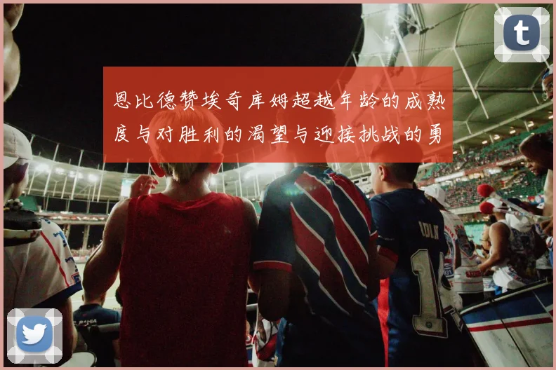 恩比德赞埃奇库姆超越年龄的成熟度与对胜利的渴望与迎接挑战的勇气