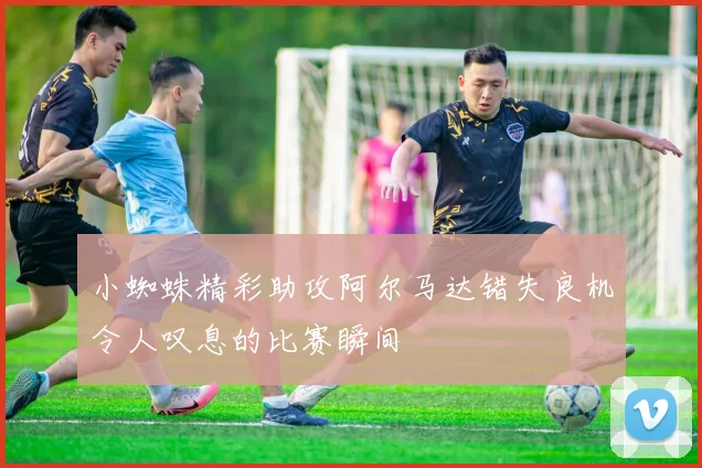 小蜘蛛精彩助攻阿尔马达错失良机令人叹息的比赛瞬间