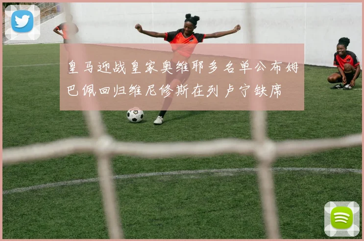 皇马迎战皇家奥维耶多名单公布姆巴佩回归维尼修斯在列卢宁缺席