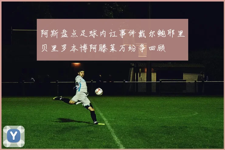 阿斯盘点足球内讧事件戴尔鲍耶里贝里罗本博阿滕莱万纷争回顾