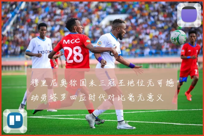 穆里尼奥称国米三冠王地位无可撼动劳塔罗回应时代对比毫无意义