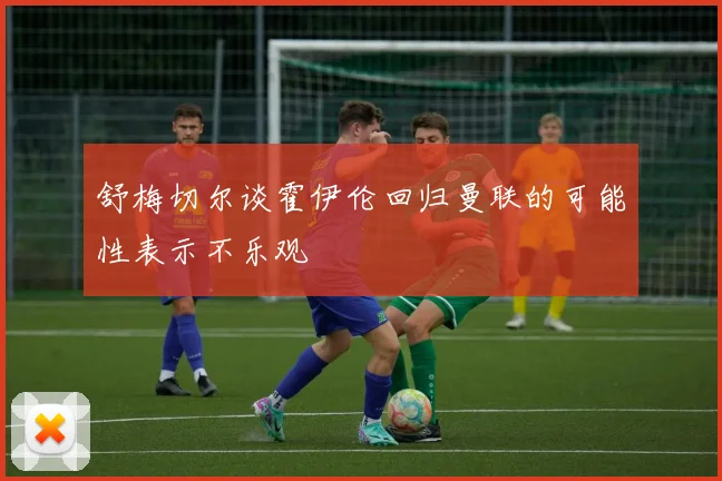 舒梅切尔谈霍伊伦回归曼联的可能性表示不乐观