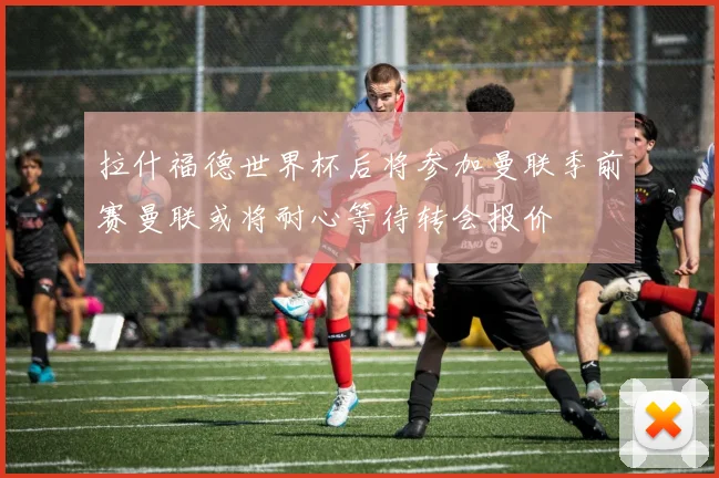 拉什福德世界杯后将参加曼联季前赛曼联或将耐心等待转会报价