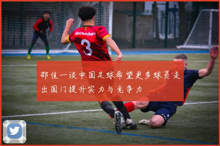 邵佳一谈中国足球希望更多球员走出国门提升实力与竞争力