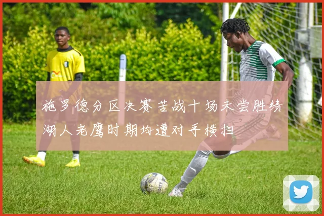 施罗德分区决赛苦战十场未尝胜绩湖人老鹰时期均遭对手横扫